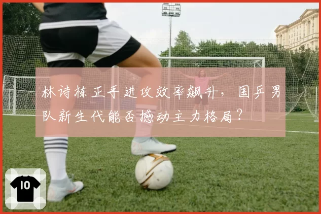 林诗栋正手进攻效率飙升，国乒男队新生代能否撼动主力格局？