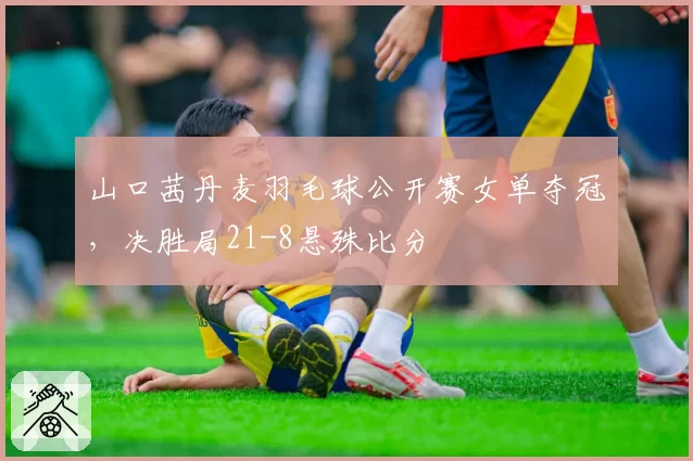 山口茜丹麦羽毛球公开赛女单夺冠,决胜局21-8悬殊比分