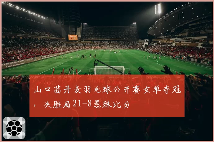 山口茜丹麦羽毛球公开赛女单夺冠，决胜局21-8悬殊比分