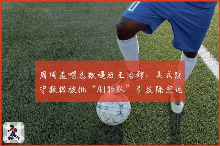 周琦盖帽总数逼近王治郅，美式防守数据被批“刷弱队”引发隔空论战