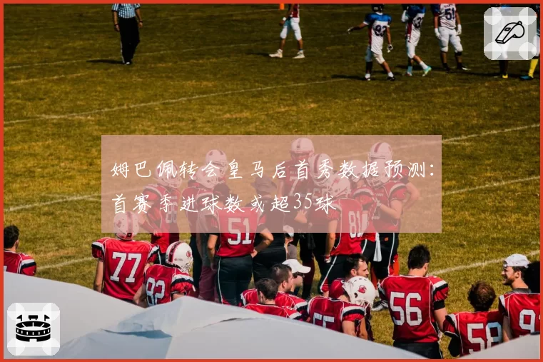 姆巴佩转会皇马后首秀数据预测：首赛季进球数或超35球