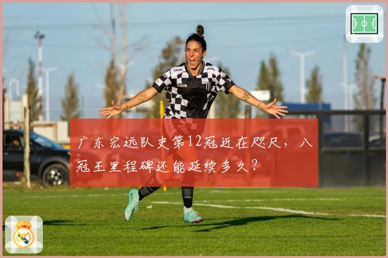广东宏远队史第12冠近在咫尺，八冠王里程碑还能延续多久？