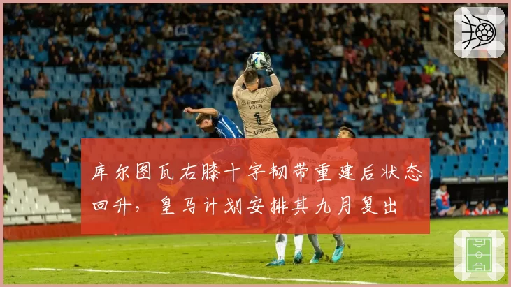 库尔图瓦右膝十字韧带重建后状态回升，皇马计划安排其九月复出