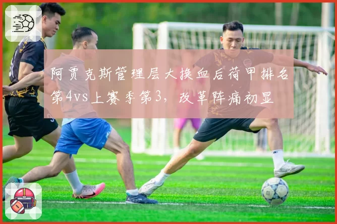 阿贾克斯管理层大换血后荷甲排名第4vs上赛季第3，改革阵痛初显
