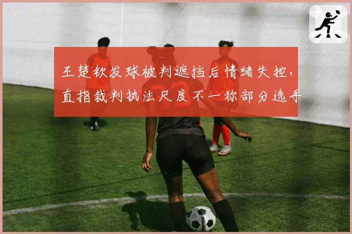 王楚钦发球被判遮挡后情绪失控，直指裁判执法尺度不一称部分选手高抛违规从未被追罚