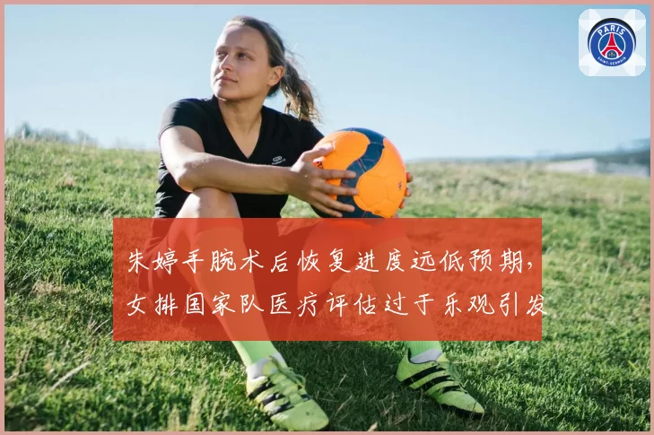 朱婷手腕术后恢复进度远低预期,女排国家队医疗评估过于乐观引发球迷愤怒