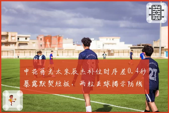 申花蒋光太朱辰杰补位时序差0.4秒暴露默契短板，两粒丢球揭示防线站位漏洞__br_