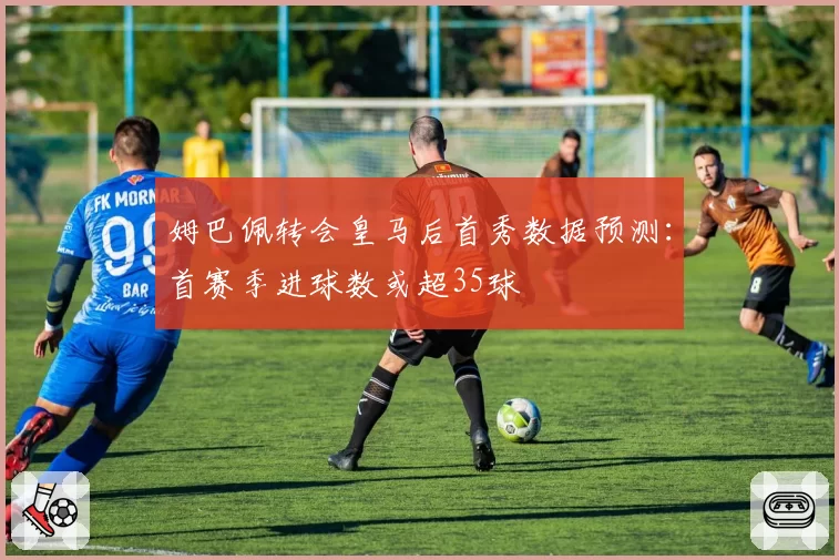 姆巴佩转会皇马后首秀数据预测：首赛季进球数或超35球