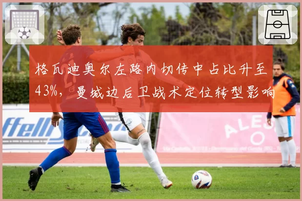 格瓦迪奥尔左路内切传中占比升至43%，曼城边后卫战术定位转型影响攻守平衡