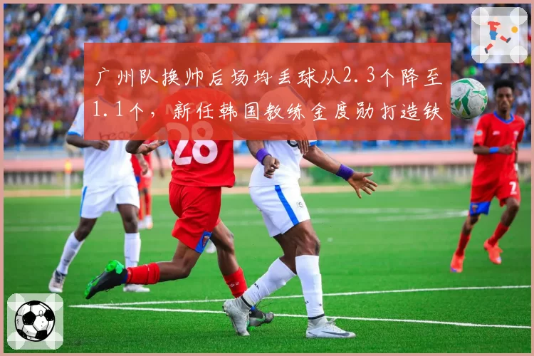 广州队换帅后场均丢球从2.3个降至1.1个，新任韩国教练金度勋打造铁血防线