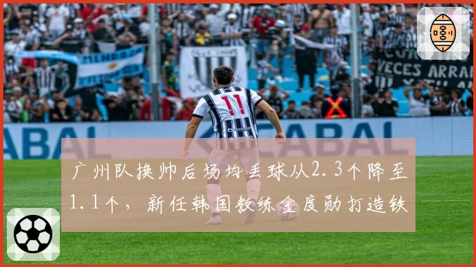 广州队换帅后场均丢球从2.3个降至1.1个,新任韩国教练金度勋打造铁血防线