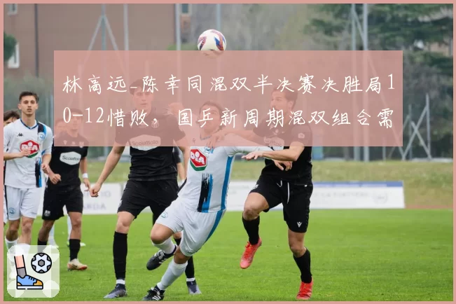 林高远_陈幸同混双半决赛决胜局10-12惜败，国乒新周期混双组合需重新评估？