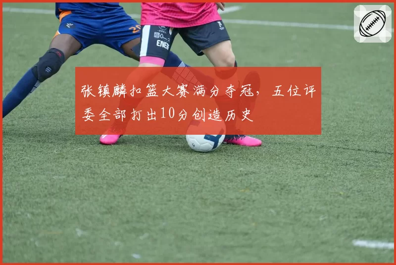 张镇麟扣篮大赛满分夺冠,五位评委全部打出10分创造历史