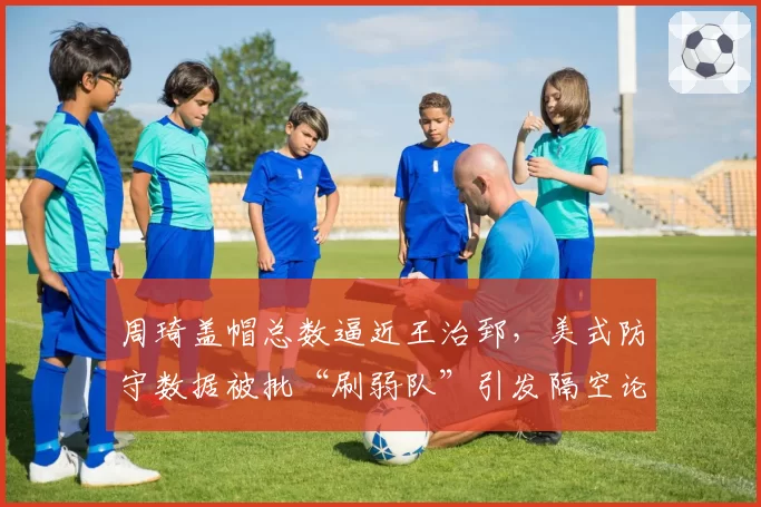 周琦盖帽总数逼近王治郅,美式防守数据被批“刷弱队”引发隔空论战