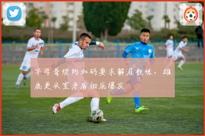 字母哥续约加码要求解雇教练,雄鹿更衣室矛盾彻底爆发