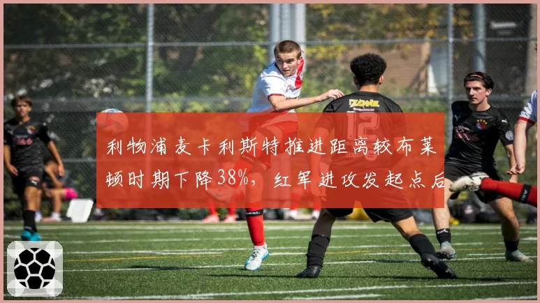 利物浦麦卡利斯特推进距离较布莱顿时期下降38%,红军进攻发起点后移靠何破解密集防守?