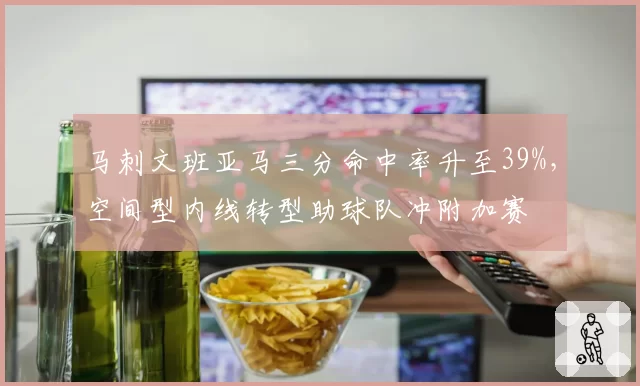 马刺文班亚马三分命中率升至39%，空间型内线转型助球队冲附加赛