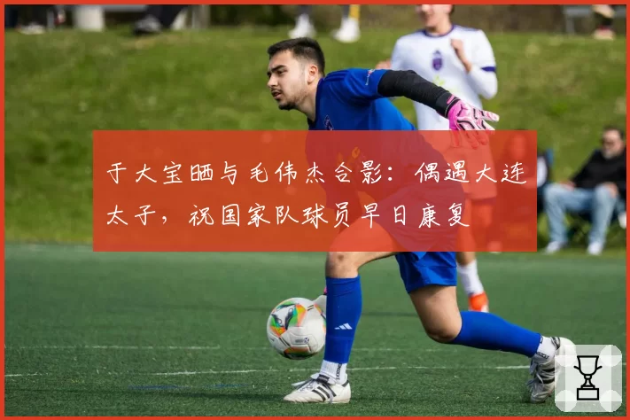 于大宝晒与毛伟杰合影:偶遇大连太子,祝国家队球员早日康复