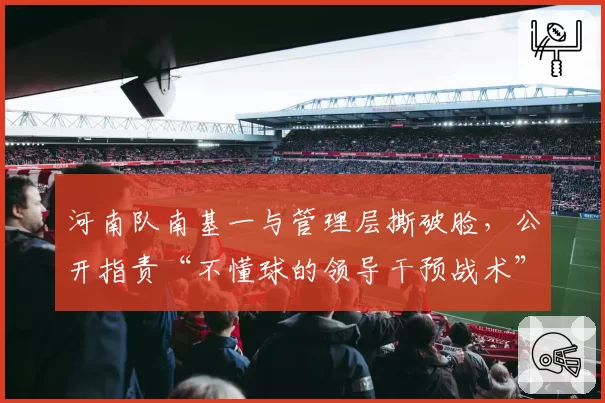 河南队南基一与管理层撕破脸，公开指责“不懂球的领导干预战术”