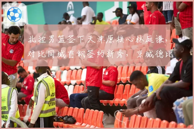 北控男篮签下天津原核心林庭谦，对比同城首钢签约新秀，京城德比引援思路分化