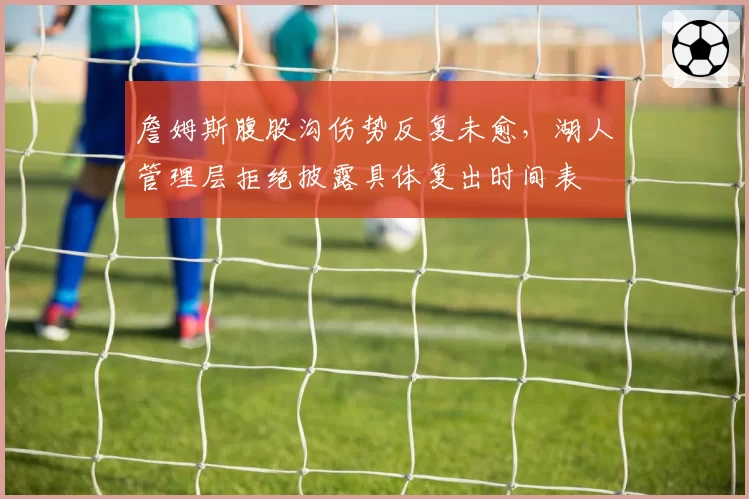 詹姆斯腹股沟伤势反复未愈,湖人管理层拒绝披露具体复出时间表