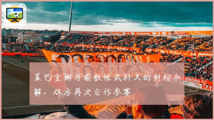 莱巴金娜与前教练武科夫的纠纷和解,双方再次合作参赛
