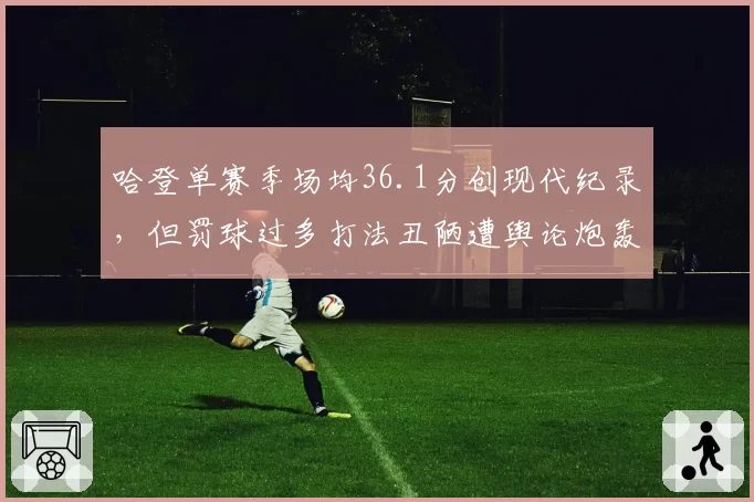 哈登单赛季场均36.1分创现代纪录，但罚球过多打法丑陋遭舆论炮轰