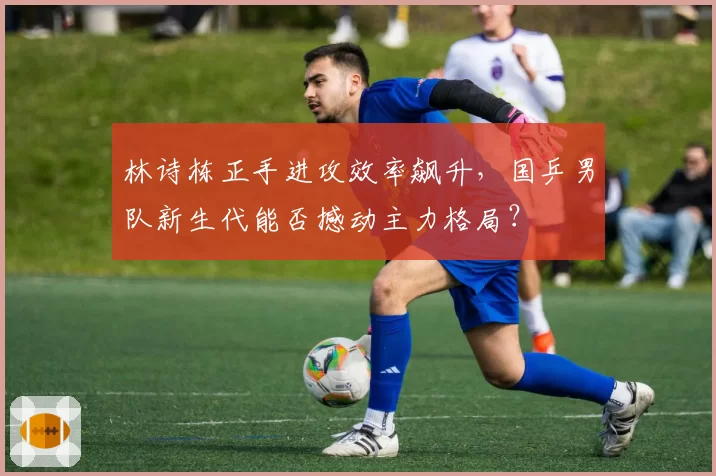 林诗栋正手进攻效率飙升，国乒男队新生代能否撼动主力格局？