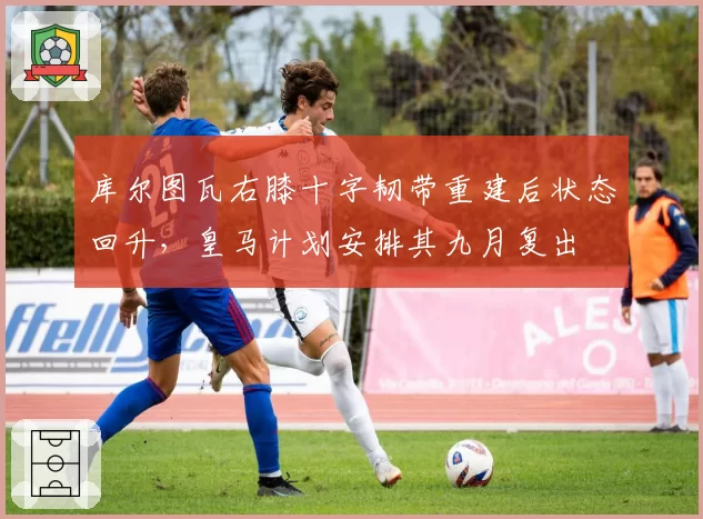 库尔图瓦右膝十字韧带重建后状态回升，皇马计划安排其九月复出