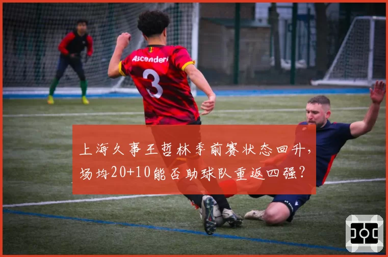 上海久事王哲林季前赛状态回升，场均20+10能否助球队重返四强？