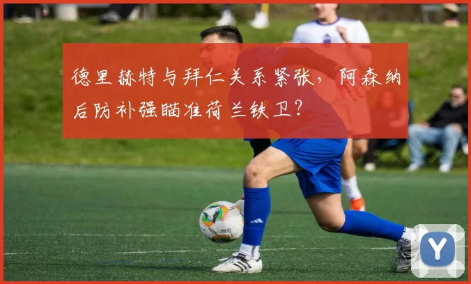 德里赫特与拜仁关系紧张，阿森纳后防补强瞄准荷兰铁卫？