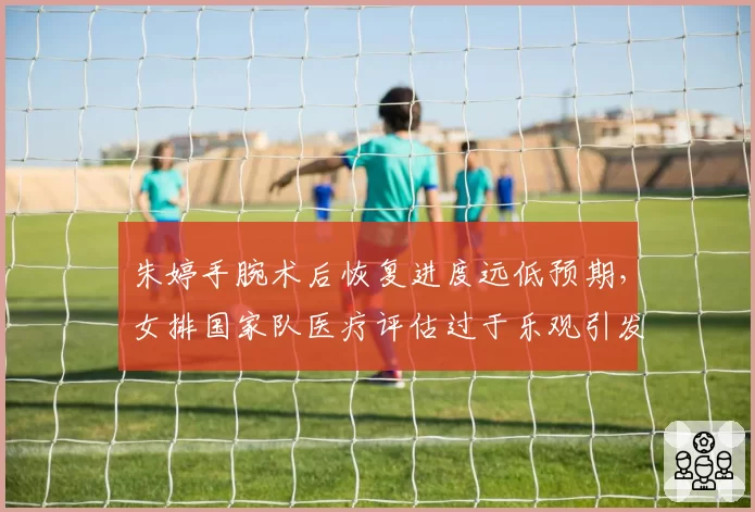 朱婷手腕术后恢复进度远低预期，女排国家队医疗评估过于乐观引发球迷愤怒