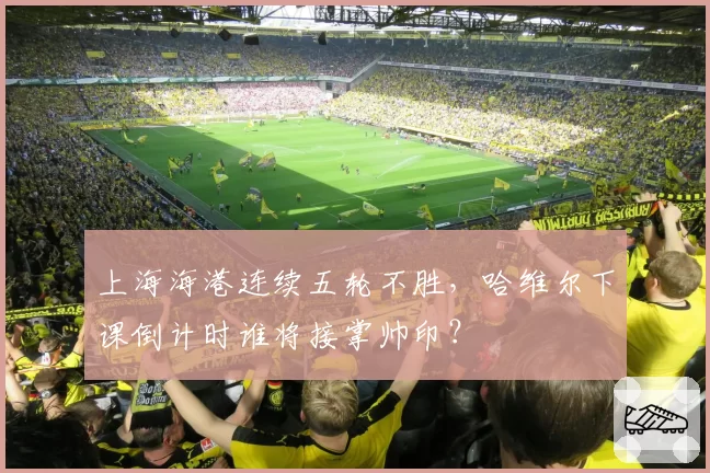 上海海港连续五轮不胜，哈维尔下课倒计时谁将接掌帅印？
