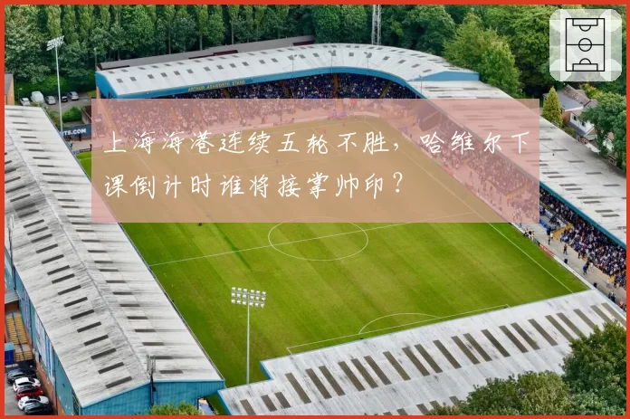 上海海港连续五轮不胜,哈维尔下课倒计时谁将接掌帅印?