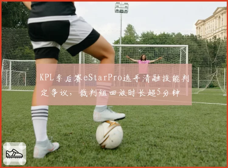 KPL季后赛eStarPro选手清融技能判定争议，裁判组回放时长超5分钟