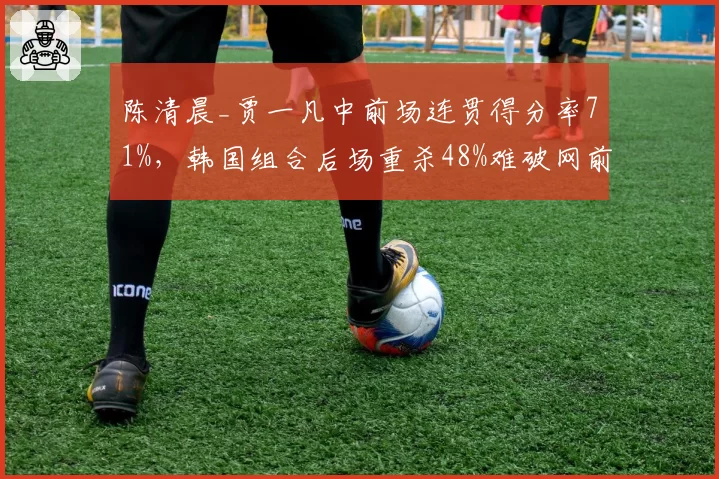 陈清晨_贾一凡中前场连贯得分率71%，韩国组合后场重杀48%难破网前封锁__br_