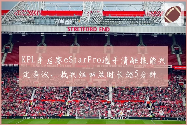 KPL季后赛eStarPro选手清融技能判定争议,裁判组回放时长超5分钟